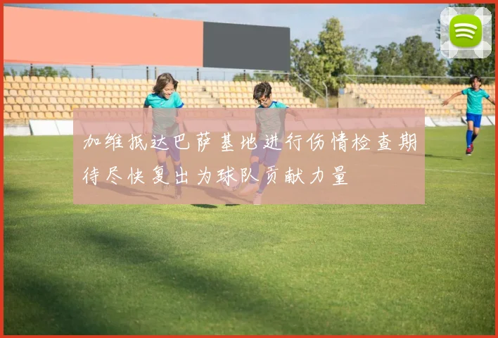 加维抵达巴萨基地进行伤情检查期待尽快复出为球队贡献力量