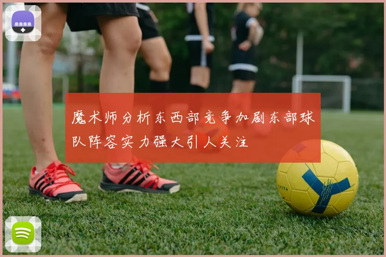 魔术师分析东西部竞争加剧东部球队阵容实力强大引人关注