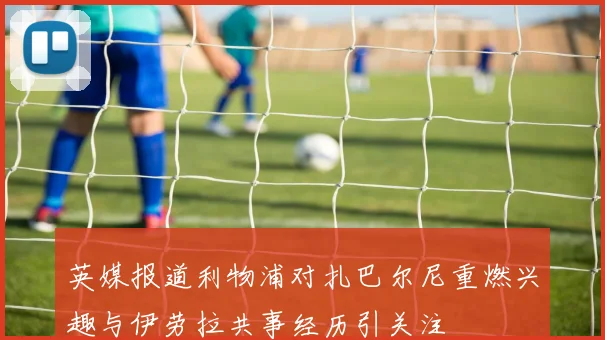英媒报道利物浦对扎巴尔尼重燃兴趣与伊劳拉共事经历引关注