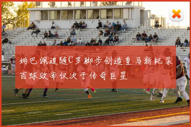 姆巴佩追随C罗脚步创造皇马新纪录百球效率仅次于传奇巨星