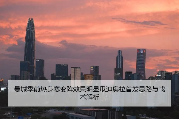 曼城季前热身赛变阵效果明显瓜迪奥拉首发思路与战术解析